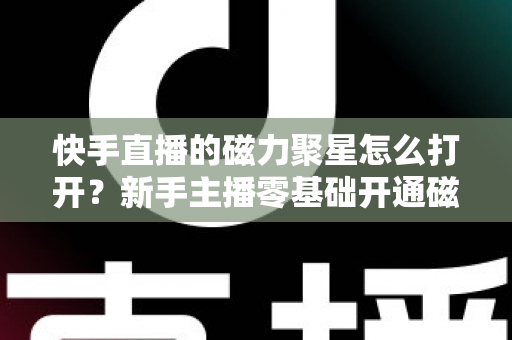 快手直播的磁力聚星怎么打开？新手主播零基础开通磁力聚星接单赚钱全攻略