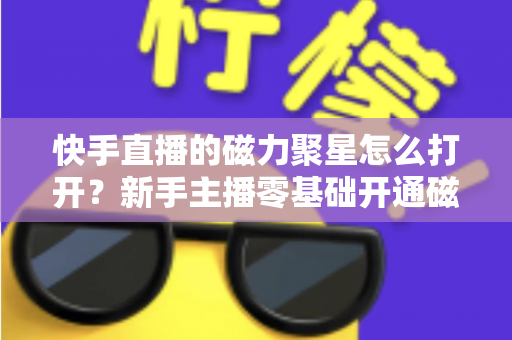 快手直播的磁力聚星怎么打开？新手主播零基础开通磁力聚星接单赚钱全攻略