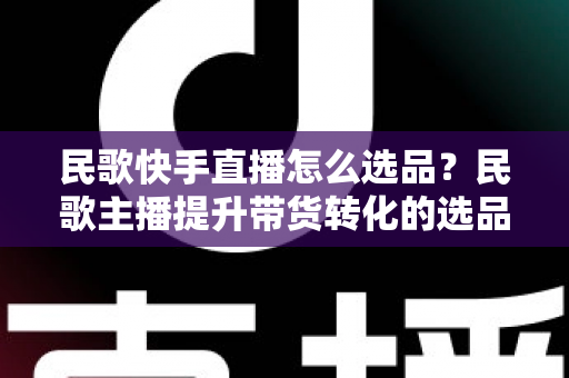 民歌快手直播怎么选品?民歌主播提升带货转化的选品实战全攻略 民歌快手直播怎么选品?民歌主播提升带货转化的选品实战全攻略