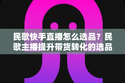 民歌快手直播怎么选品？民歌主播提升带货转化的选品实战全攻略
