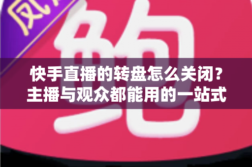 快手直播的转盘怎么关闭?主播与观众都能用的一站式关闭教程与实用技巧 快手直播的转盘怎么关闭?主播与观众都能用的一站式关闭教程与实用技巧