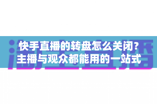 快手直播的转盘怎么关闭？主播与观众都能用的一站式关闭教程与实用技巧