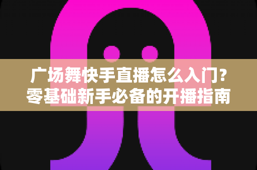广场舞快手直播怎么入门？零基础新手必备的开播指南与实战技巧