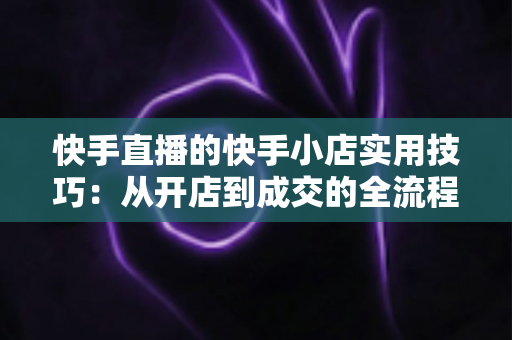 快手直播的快手小店实用技巧:从开店到成交的全流程带货运营指南 快手直播的快手小店实用技巧:从开店到成交的全流程带货运营指南