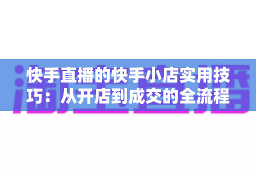 快手直播的快手小店实用技巧：从开店到成交的全流程带货运营指南