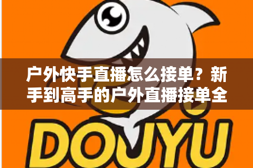 户外快手直播怎么接单?新手到高手的户外直播接单全流程实战指南 户外快手直播怎么接单?新手到高手的户外直播接单全流程实战指南