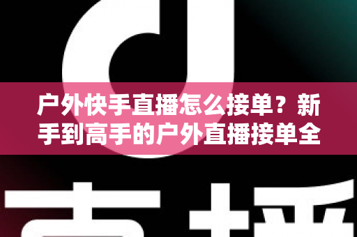 户外快手直播怎么接单?新手到高手的户外直播接单全流程实战指南 户外快手直播怎么接单?新手到高手的户外直播接单全流程实战指南