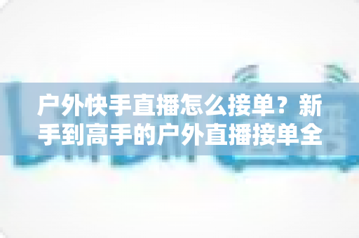 户外快手直播怎么接单？新手到高手的户外直播接单全流程实战指南