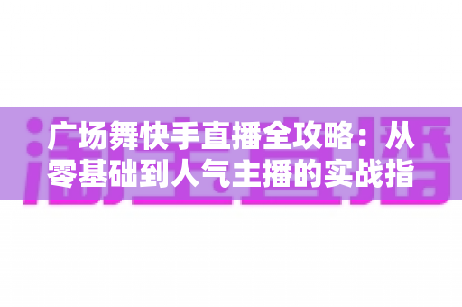 广场舞快手直播全攻略:从零基础到人气主播的实战指南 广场舞快手直播全攻略:从零基础到人气主播的实战指南