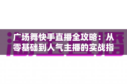 广场舞快手直播全攻略:从零基础到人气主播的实战指南 广场舞快手直播全攻略:从零基础到人气主播的实战指南