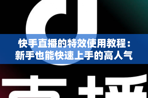 快手直播的特效使用教程：新手也能快速上手的高人气直播特效实战指南