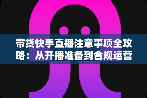 带货快手直播注意事项全攻略：从开播准备到合规运营的实用指南