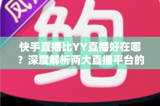 快手直播比YY直播好在哪？深度解析两大直播平台的核心优势与选择指南