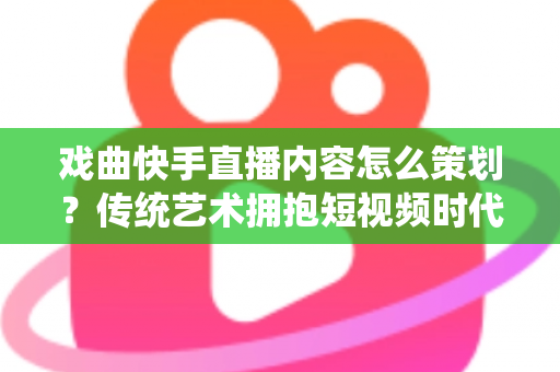 戏曲快手直播内容怎么策划？传统艺术拥抱短视频时代的完整运营指南
