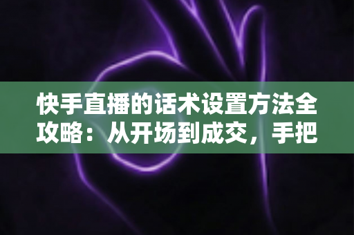 快手直播的话术设置方法全攻略：从开场到成交，手把手教你打造高转化直播话术体系