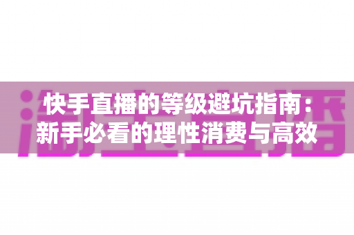 快手直播的等级避坑指南:新手必看的理性消费与高效升级全攻略 快手直播的等级避坑指南:新手必看的理性消费与高效升级全攻略