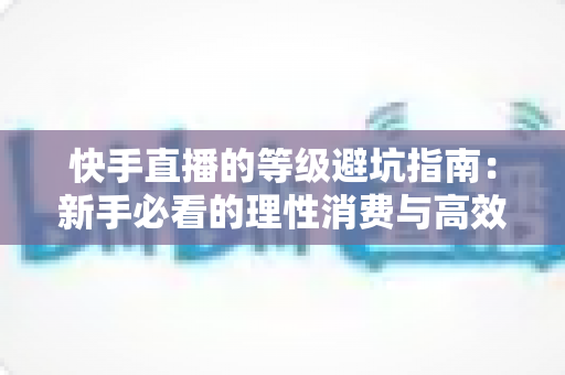 快手直播的等级避坑指南:新手必看的理性消费与高效升级全攻略 快手直播的等级避坑指南:新手必看的理性消费与高效升级全攻略
