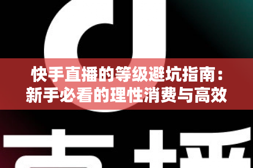 快手直播的等级避坑指南：新手必看的理性消费与高效升级全攻略