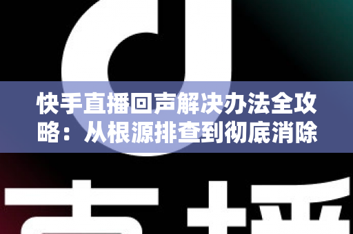 快手直播回声解决办法全攻略:从根源排查到彻底消除回音的实用指南 快手直播回声解决办法全攻略:从根源排查到彻底消除回音的实用指南