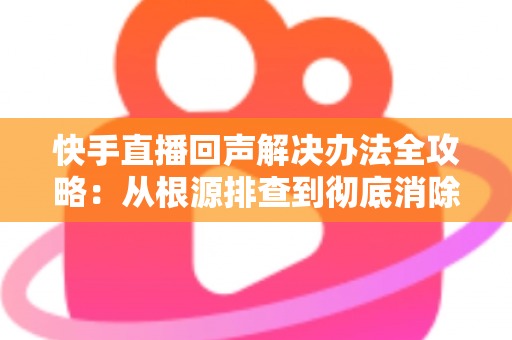 快手直播回声解决办法全攻略:从根源排查到彻底消除回音的实用指南 快手直播回声解决办法全攻略:从根源排查到彻底消除回音的实用指南