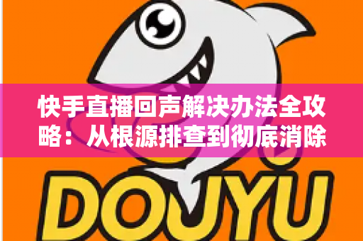 快手直播回声解决办法全攻略：从根源排查到彻底消除回音的实用指南