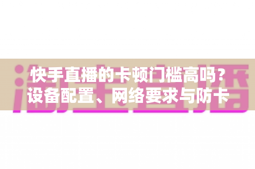 快手直播的卡顿门槛高吗？设备配置、网络要求与防卡顿优化一站式全解析