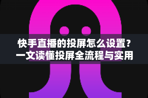 快手直播的投屏怎么设置?一文读懂投屏全流程与实用技巧 快手直播的投屏怎么设置?一文读懂投屏全流程与实用技巧