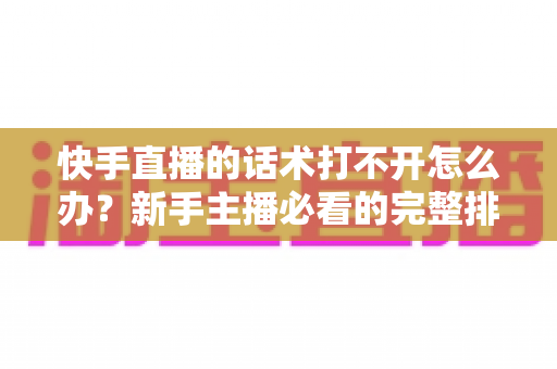 快手直播的话术打不开怎么办?新手主播必看的完整排查与解决指南 快手直播的话术打不开怎么办?新手主播必看的完整排查与解决指南