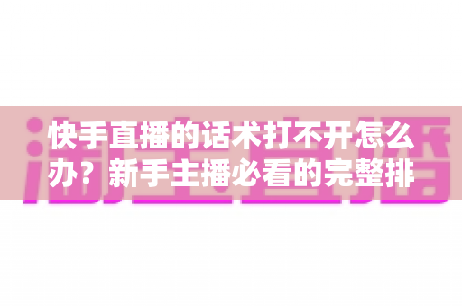 快手直播的话术打不开怎么办？新手主播必看的完整排查与解决指南