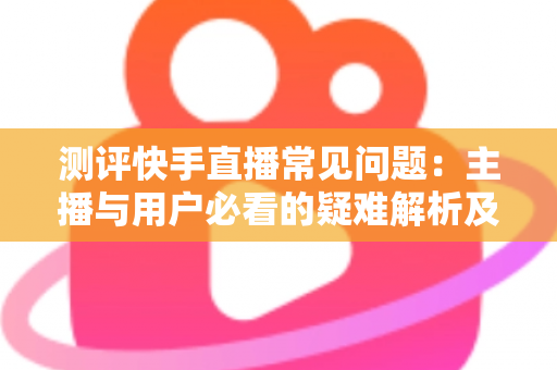 测评快手直播常见问题：主播与用户必看的疑难解析及实用解决方案指南
