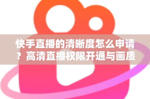 快手直播的清晰度怎么申请？高清直播权限开通与画质优化全攻略