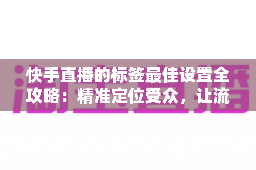 快手直播的标签最佳设置全攻略:精准定位受众,让流量翻倍增长 快手直播的标签最佳设置全攻略:精准定位受众,让流量翻倍增长