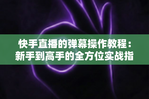 快手直播的弹幕操作教程：新手到高手的全方位实战指南