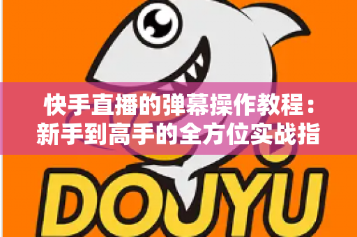 快手直播的弹幕操作教程：新手到高手的全方位实战指南