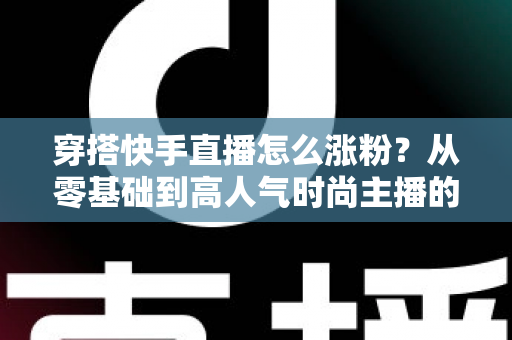 穿搭快手直播怎么涨粉？从零基础到高人气时尚主播的实战增长指南