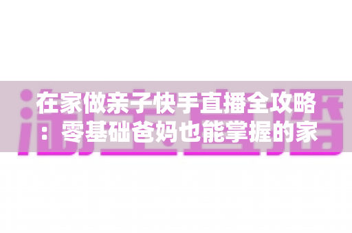 在家做亲子快手直播全攻略:零基础爸妈也能掌握的家庭直播赚钱与陪伴两不误指南 在家做亲子快手直播全攻略:零基础爸妈也能掌握的家庭直播赚钱与陪伴两不误指南