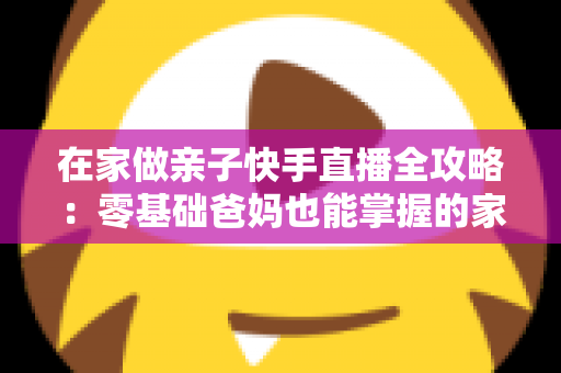 在家做亲子快手直播全攻略:零基础爸妈也能掌握的家庭直播赚钱与陪伴两不误指南 在家做亲子快手直播全攻略:零基础爸妈也能掌握的家庭直播赚钱与陪伴两不误指南