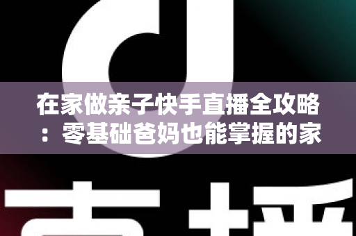在家做亲子快手直播全攻略：零基础爸妈也能掌握的家庭直播赚钱与陪伴两不误指南