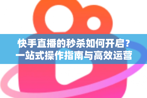 快手直播的秒杀如何开启？一站式操作指南与高效运营技巧全解析