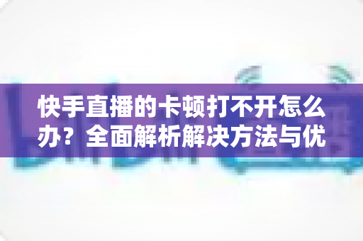 快手直播的卡顿打不开怎么办?全面解析解决方法与优化技巧全攻略 快手直播的卡顿打不开怎么办?全面解析解决方法与优化技巧全攻略