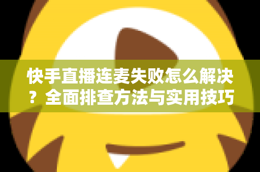 快手直播连麦失败怎么解决？全面排查方法与实用技巧助您快速恢复连麦功能