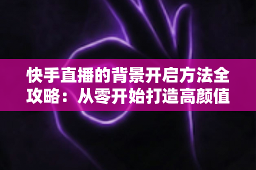 快手直播的背景开启方法全攻略：从零开始打造高颜值直播间