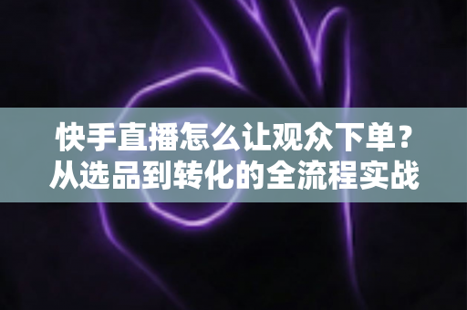 快手直播怎么让观众下单?从选品到转化的全流程实战营销指南 快手直播怎么让观众下单?从选品到转化的全流程实战营销指南