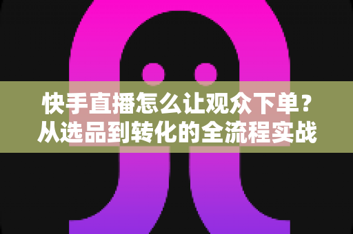 快手直播怎么让观众下单?从选品到转化的全流程实战营销指南 快手直播怎么让观众下单?从选品到转化的全流程实战营销指南