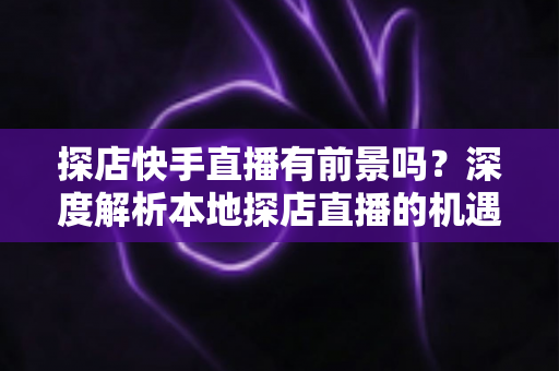 探店快手直播有前景吗？深度解析本地探店直播的机遇、挑战与变现路径