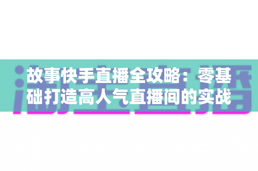 故事快手直播全攻略：零基础打造高人气直播间的实战指南