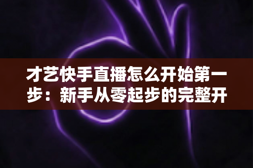 才艺快手直播怎么开始第一步：新手从零起步的完整开播指南与实战技巧