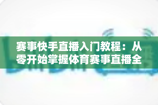赛事快手直播入门教程：从零开始掌握体育赛事直播全流程的实战指南