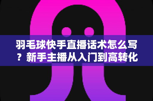 羽毛球快手直播话术怎么写？新手主播从入门到高转化的完整话术创作指南