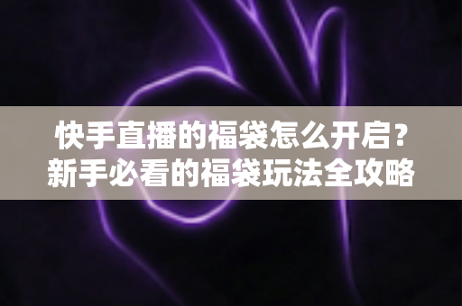 快手直播的福袋怎么开启？新手必看的福袋玩法全攻略，轻松领取直播间专属福利